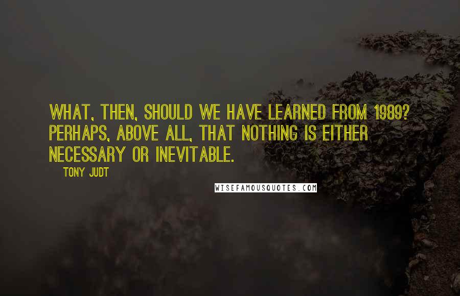 Tony Judt Quotes: What, then, should we have learned from 1989? Perhaps, above all, that nothing is either necessary or inevitable.