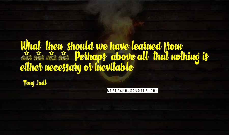Tony Judt Quotes: What, then, should we have learned from 1989? Perhaps, above all, that nothing is either necessary or inevitable.