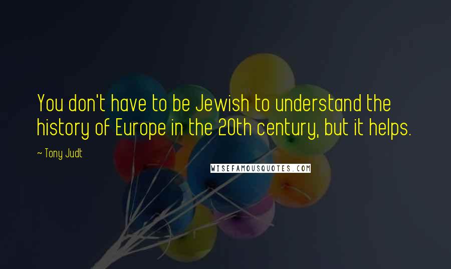 Tony Judt Quotes: You don't have to be Jewish to understand the history of Europe in the 20th century, but it helps.