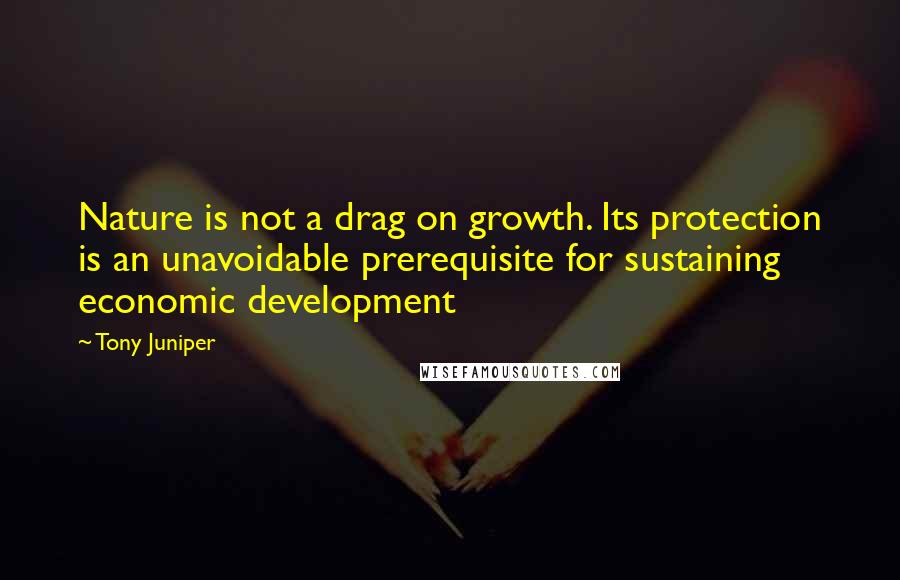 Tony Juniper Quotes: Nature is not a drag on growth. Its protection is an unavoidable prerequisite for sustaining economic development