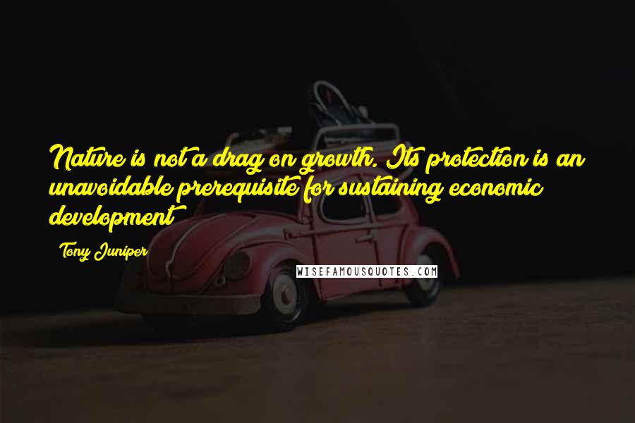 Tony Juniper Quotes: Nature is not a drag on growth. Its protection is an unavoidable prerequisite for sustaining economic development