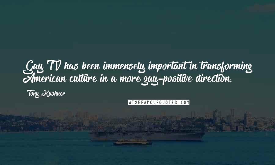 Tony Kushner Quotes: Gay TV has been immensely important in transforming American culture in a more gay-positive direction.