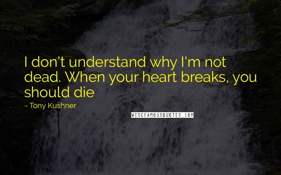 Tony Kushner Quotes: I don't understand why I'm not dead. When your heart breaks, you should die