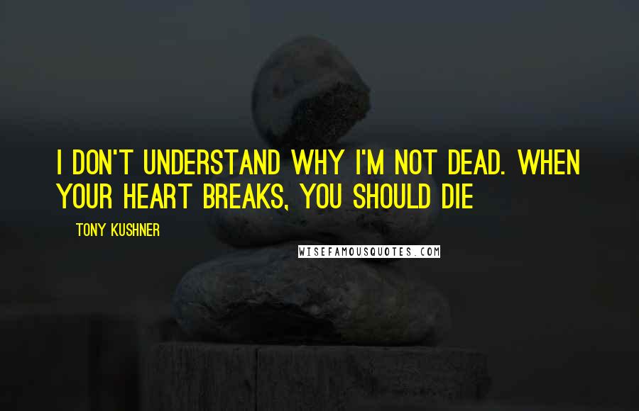 Tony Kushner Quotes: I don't understand why I'm not dead. When your heart breaks, you should die