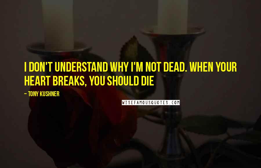 Tony Kushner Quotes: I don't understand why I'm not dead. When your heart breaks, you should die