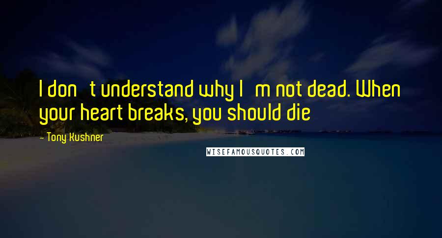 Tony Kushner Quotes: I don't understand why I'm not dead. When your heart breaks, you should die