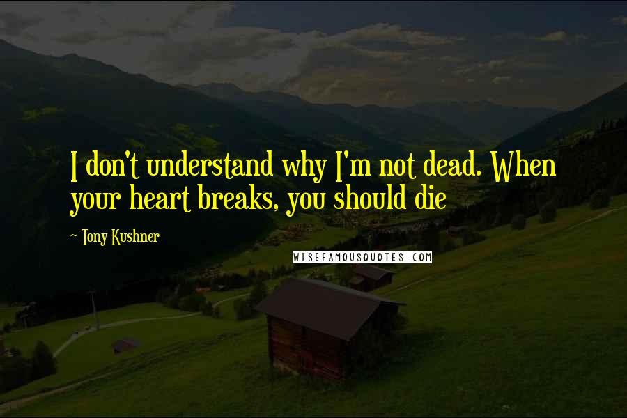 Tony Kushner Quotes: I don't understand why I'm not dead. When your heart breaks, you should die