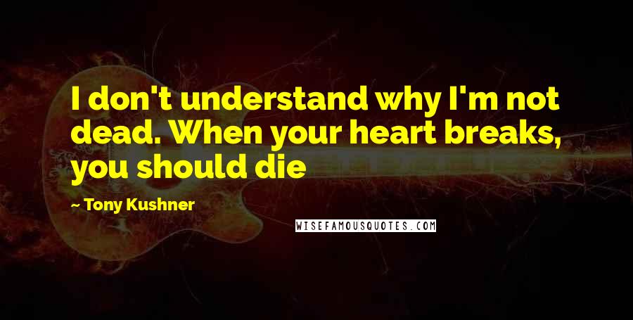 Tony Kushner Quotes: I don't understand why I'm not dead. When your heart breaks, you should die