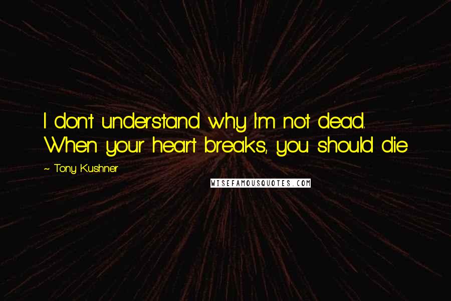 Tony Kushner Quotes: I don't understand why I'm not dead. When your heart breaks, you should die