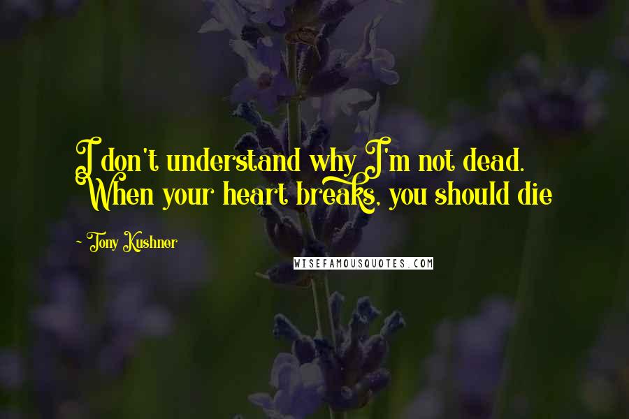 Tony Kushner Quotes: I don't understand why I'm not dead. When your heart breaks, you should die