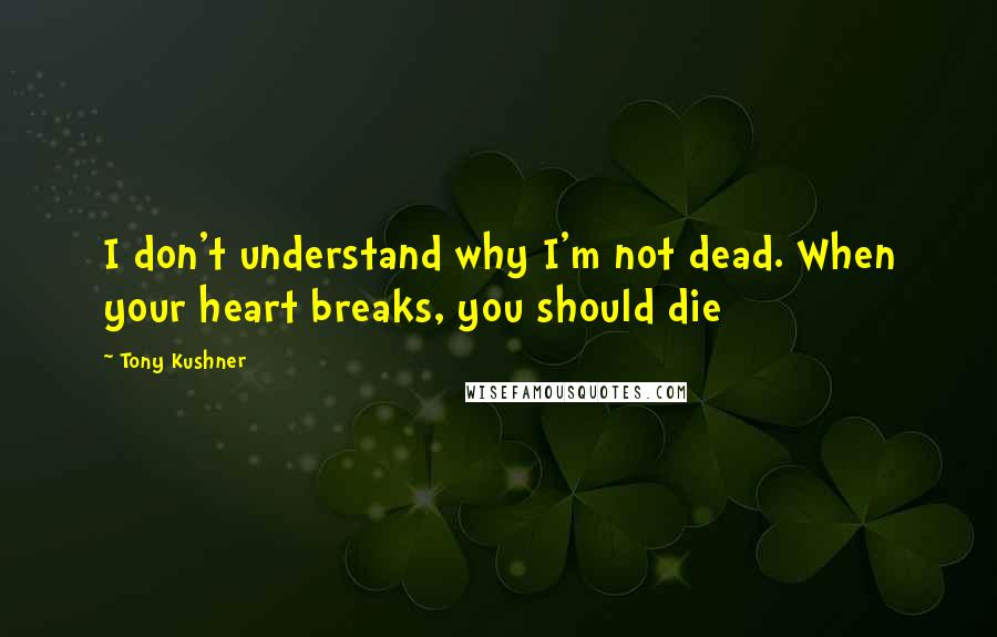 Tony Kushner Quotes: I don't understand why I'm not dead. When your heart breaks, you should die