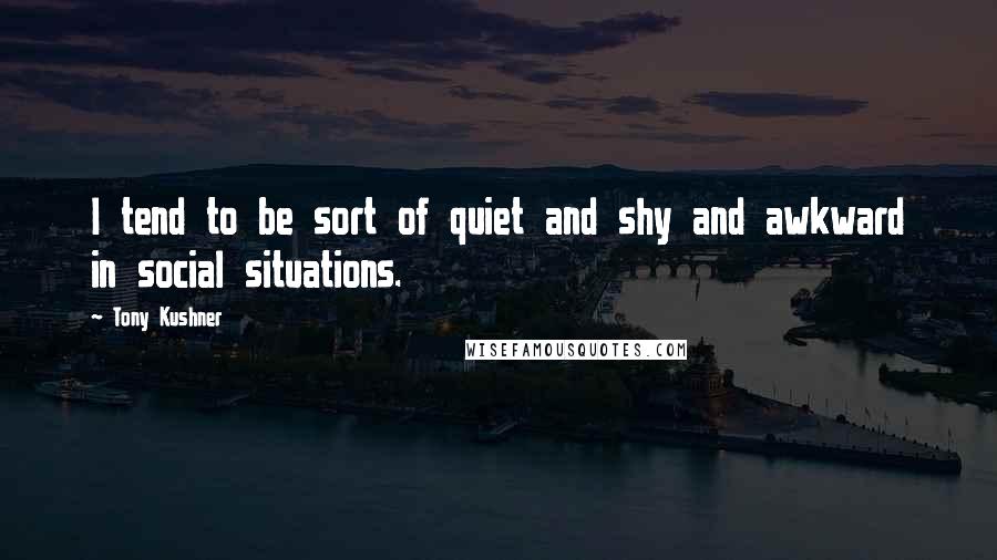 Tony Kushner Quotes: I tend to be sort of quiet and shy and awkward in social situations.