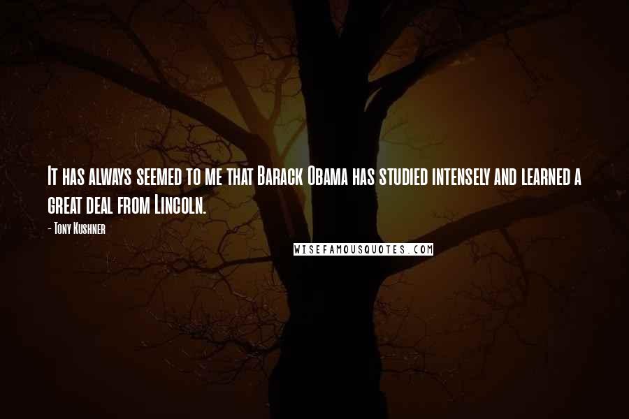 Tony Kushner Quotes: It has always seemed to me that Barack Obama has studied intensely and learned a great deal from Lincoln.