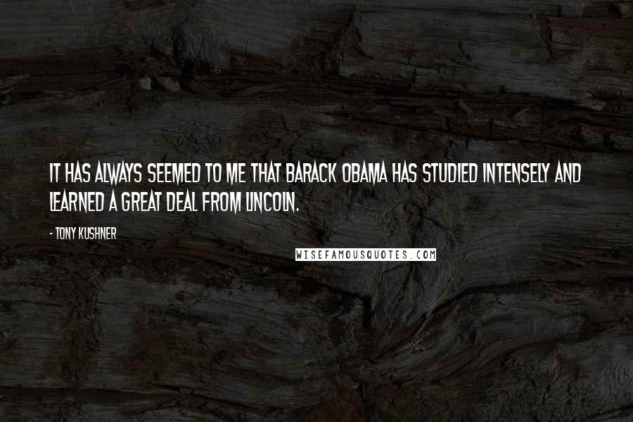 Tony Kushner Quotes: It has always seemed to me that Barack Obama has studied intensely and learned a great deal from Lincoln.