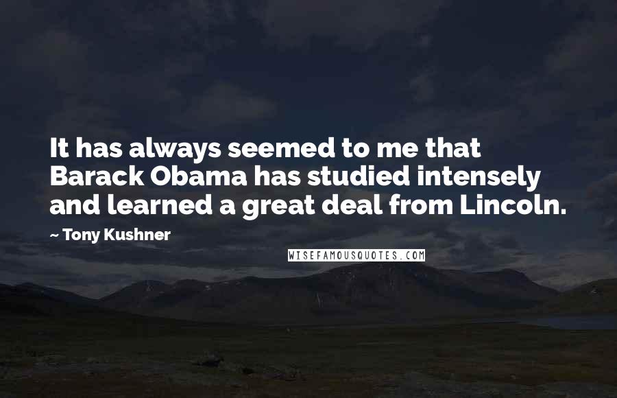 Tony Kushner Quotes: It has always seemed to me that Barack Obama has studied intensely and learned a great deal from Lincoln.