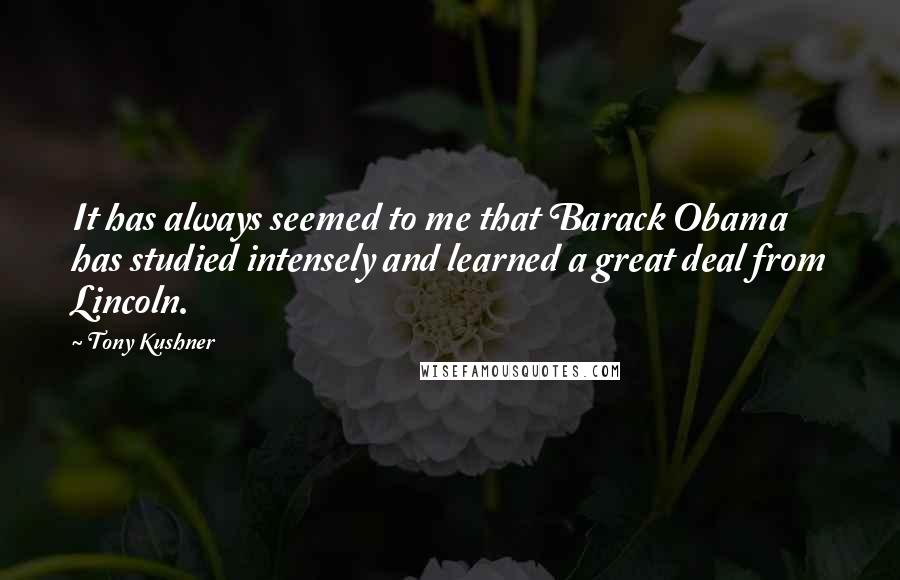 Tony Kushner Quotes: It has always seemed to me that Barack Obama has studied intensely and learned a great deal from Lincoln.