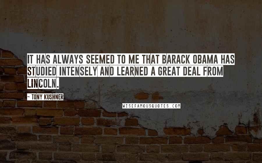 Tony Kushner Quotes: It has always seemed to me that Barack Obama has studied intensely and learned a great deal from Lincoln.