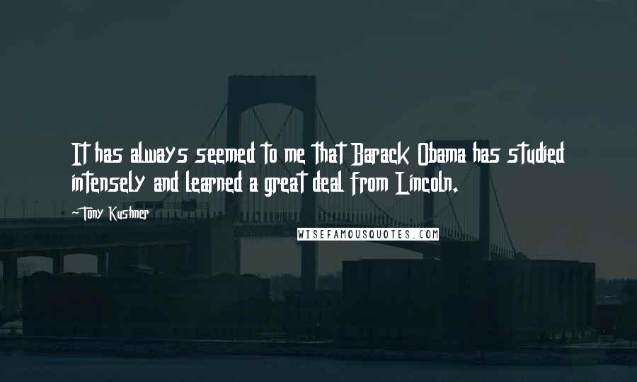 Tony Kushner Quotes: It has always seemed to me that Barack Obama has studied intensely and learned a great deal from Lincoln.