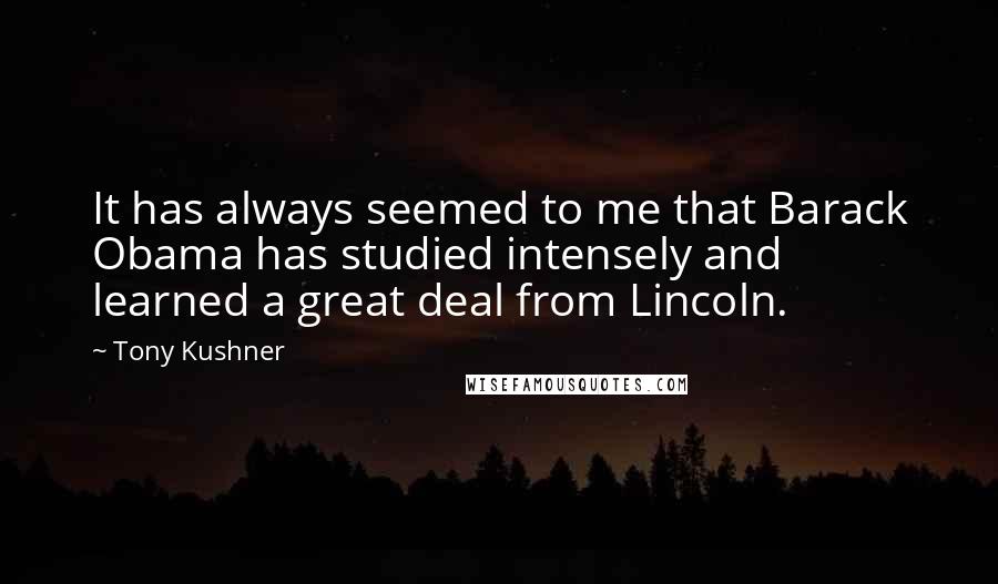 Tony Kushner Quotes: It has always seemed to me that Barack Obama has studied intensely and learned a great deal from Lincoln.