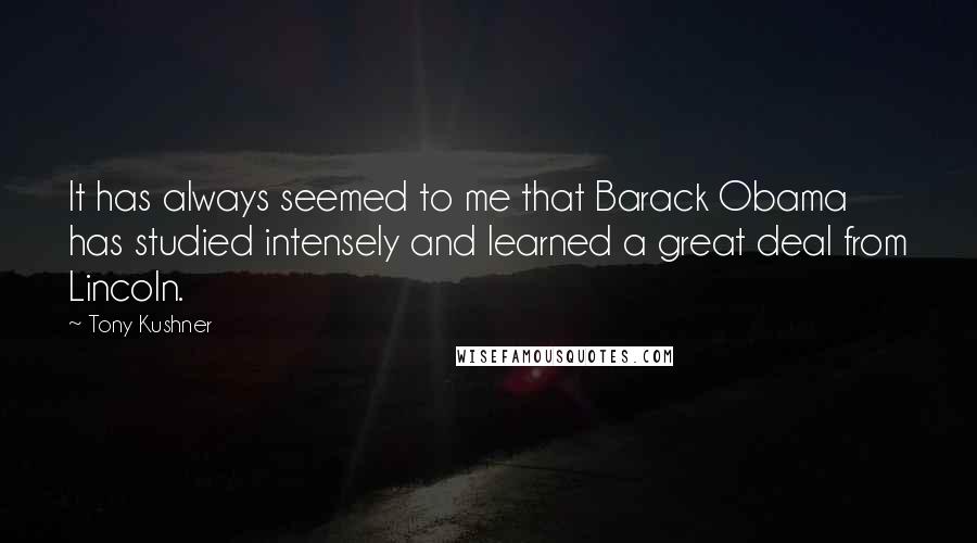 Tony Kushner Quotes: It has always seemed to me that Barack Obama has studied intensely and learned a great deal from Lincoln.