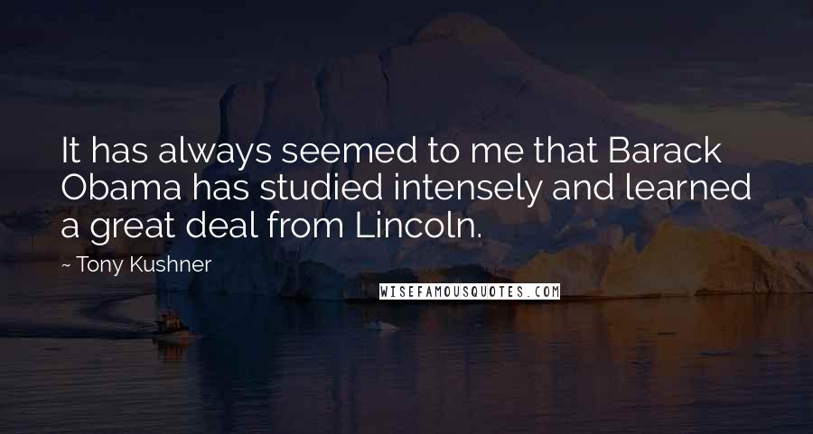 Tony Kushner Quotes: It has always seemed to me that Barack Obama has studied intensely and learned a great deal from Lincoln.