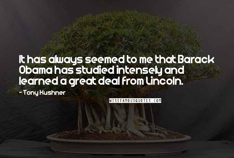 Tony Kushner Quotes: It has always seemed to me that Barack Obama has studied intensely and learned a great deal from Lincoln.