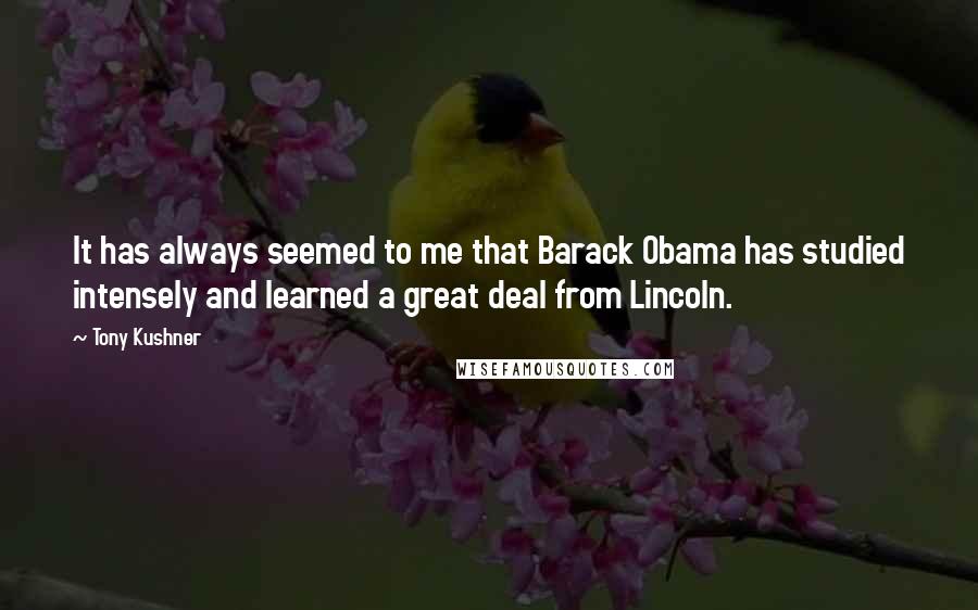 Tony Kushner Quotes: It has always seemed to me that Barack Obama has studied intensely and learned a great deal from Lincoln.