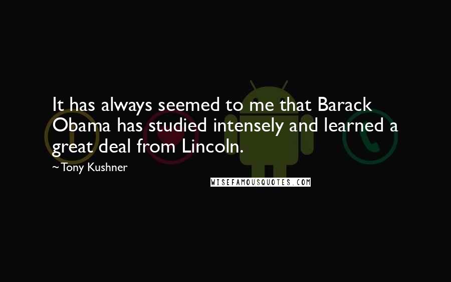 Tony Kushner Quotes: It has always seemed to me that Barack Obama has studied intensely and learned a great deal from Lincoln.