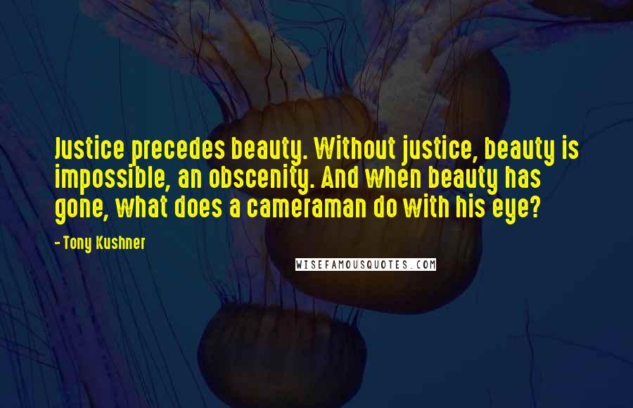 Tony Kushner Quotes: Justice precedes beauty. Without justice, beauty is impossible, an obscenity. And when beauty has gone, what does a cameraman do with his eye?