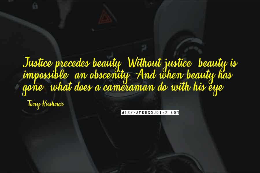 Tony Kushner Quotes: Justice precedes beauty. Without justice, beauty is impossible, an obscenity. And when beauty has gone, what does a cameraman do with his eye?