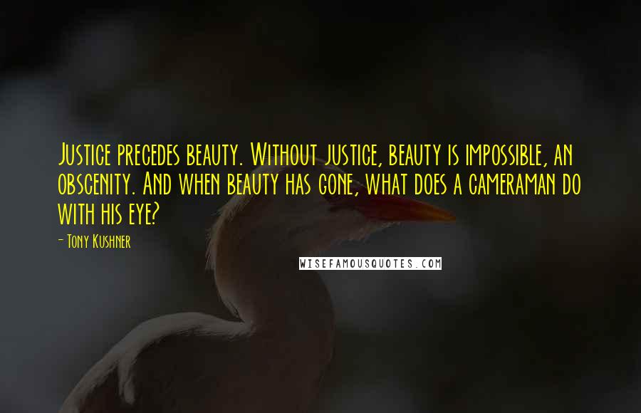 Tony Kushner Quotes: Justice precedes beauty. Without justice, beauty is impossible, an obscenity. And when beauty has gone, what does a cameraman do with his eye?