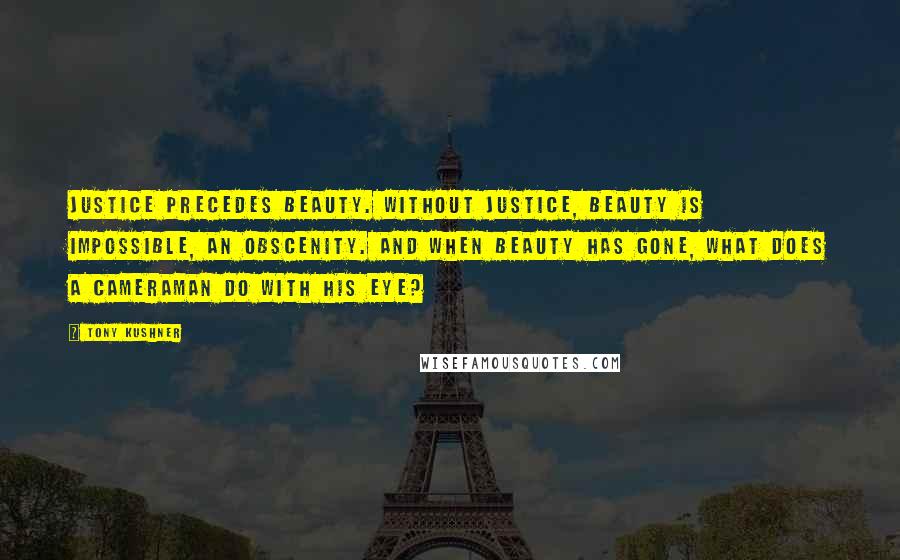 Tony Kushner Quotes: Justice precedes beauty. Without justice, beauty is impossible, an obscenity. And when beauty has gone, what does a cameraman do with his eye?