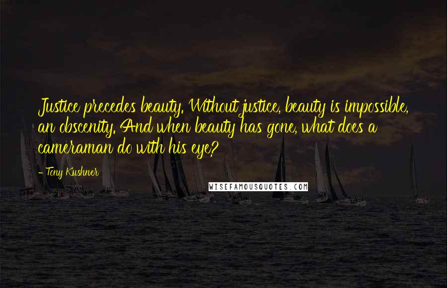 Tony Kushner Quotes: Justice precedes beauty. Without justice, beauty is impossible, an obscenity. And when beauty has gone, what does a cameraman do with his eye?