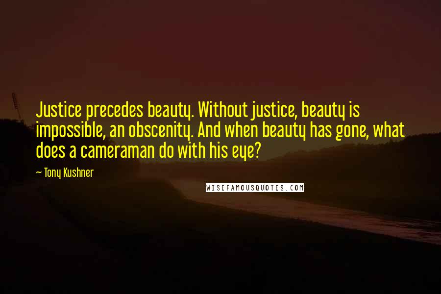 Tony Kushner Quotes: Justice precedes beauty. Without justice, beauty is impossible, an obscenity. And when beauty has gone, what does a cameraman do with his eye?