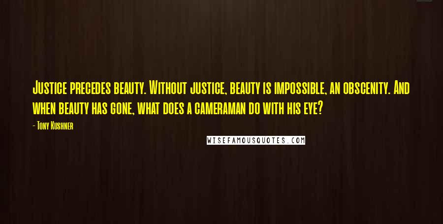 Tony Kushner Quotes: Justice precedes beauty. Without justice, beauty is impossible, an obscenity. And when beauty has gone, what does a cameraman do with his eye?
