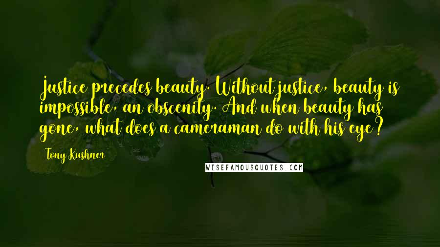 Tony Kushner Quotes: Justice precedes beauty. Without justice, beauty is impossible, an obscenity. And when beauty has gone, what does a cameraman do with his eye?