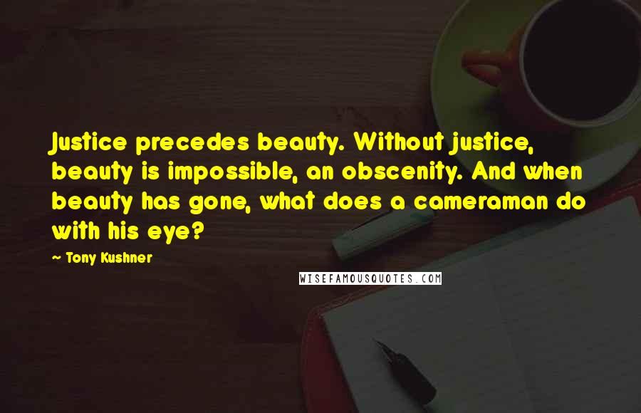 Tony Kushner Quotes: Justice precedes beauty. Without justice, beauty is impossible, an obscenity. And when beauty has gone, what does a cameraman do with his eye?
