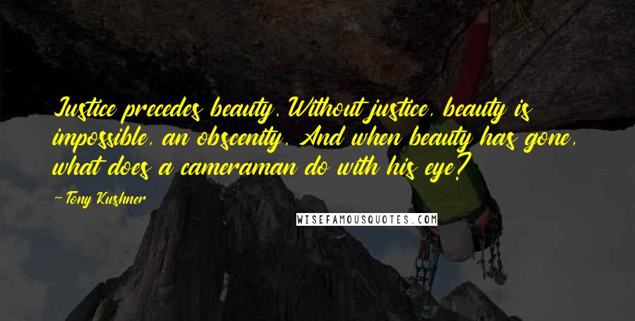Tony Kushner Quotes: Justice precedes beauty. Without justice, beauty is impossible, an obscenity. And when beauty has gone, what does a cameraman do with his eye?