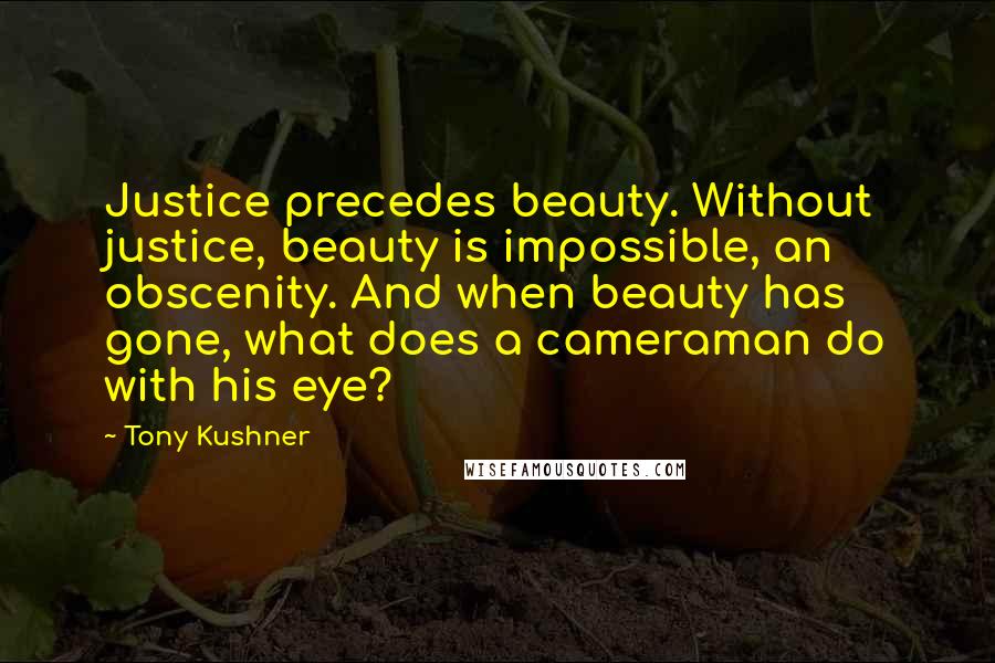 Tony Kushner Quotes: Justice precedes beauty. Without justice, beauty is impossible, an obscenity. And when beauty has gone, what does a cameraman do with his eye?