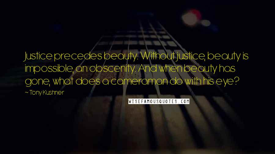 Tony Kushner Quotes: Justice precedes beauty. Without justice, beauty is impossible, an obscenity. And when beauty has gone, what does a cameraman do with his eye?
