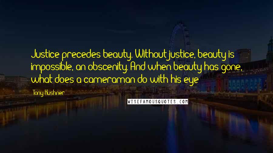 Tony Kushner Quotes: Justice precedes beauty. Without justice, beauty is impossible, an obscenity. And when beauty has gone, what does a cameraman do with his eye?