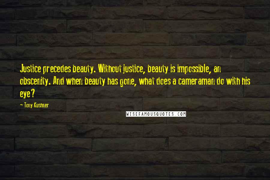 Tony Kushner Quotes: Justice precedes beauty. Without justice, beauty is impossible, an obscenity. And when beauty has gone, what does a cameraman do with his eye?