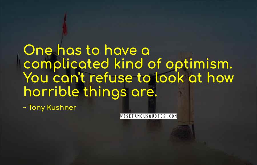 Tony Kushner Quotes: One has to have a complicated kind of optimism. You can't refuse to look at how horrible things are.