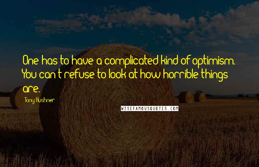 Tony Kushner Quotes: One has to have a complicated kind of optimism. You can't refuse to look at how horrible things are.