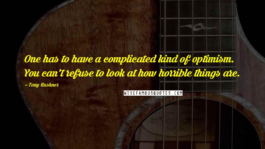 Tony Kushner Quotes: One has to have a complicated kind of optimism. You can't refuse to look at how horrible things are.