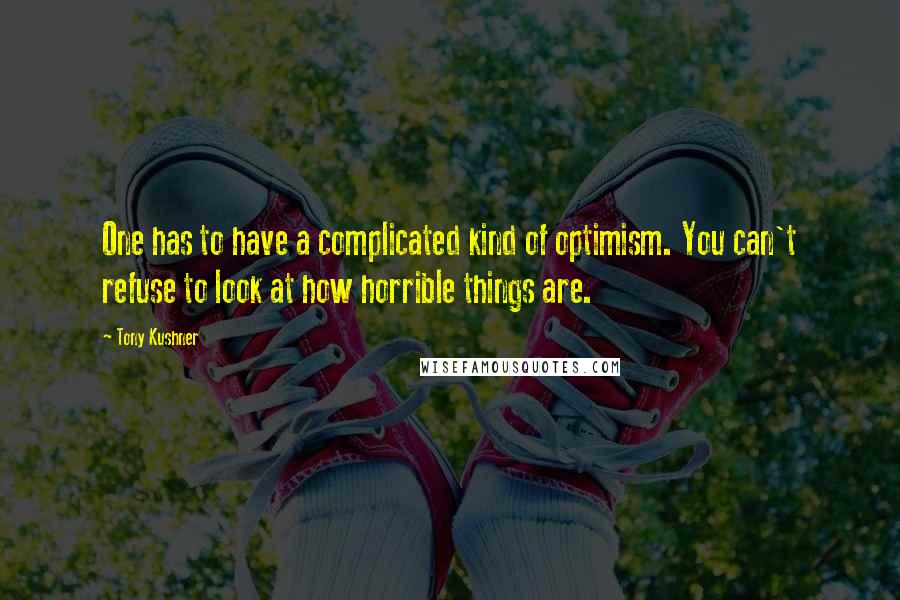 Tony Kushner Quotes: One has to have a complicated kind of optimism. You can't refuse to look at how horrible things are.