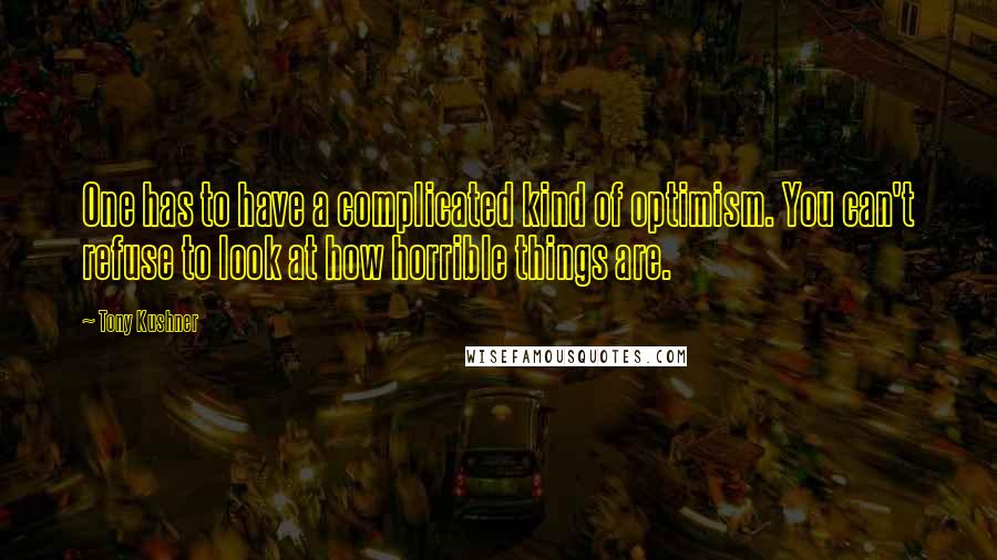 Tony Kushner Quotes: One has to have a complicated kind of optimism. You can't refuse to look at how horrible things are.