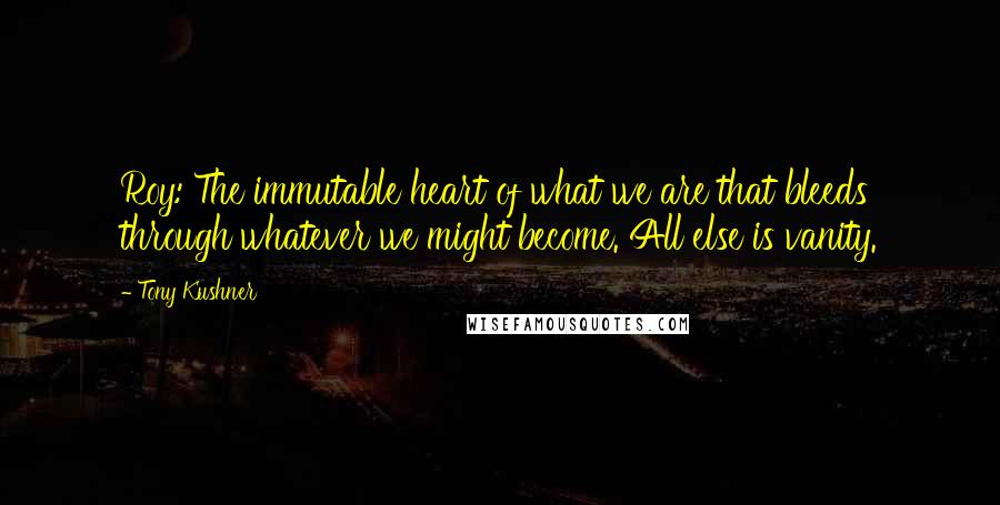 Tony Kushner Quotes: Roy: The immutable heart of what we are that bleeds through whatever we might become. All else is vanity.