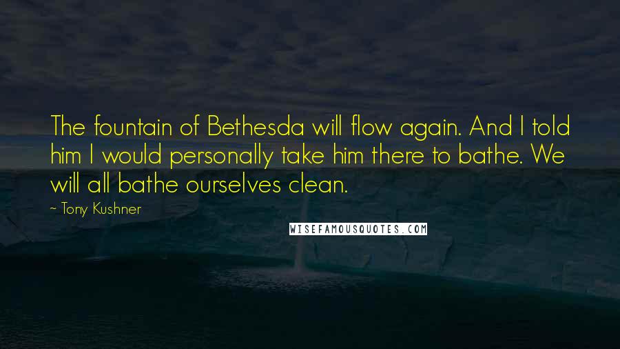 Tony Kushner Quotes: The fountain of Bethesda will flow again. And I told him I would personally take him there to bathe. We will all bathe ourselves clean.