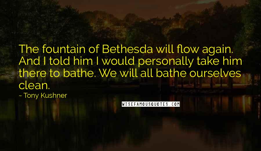 Tony Kushner Quotes: The fountain of Bethesda will flow again. And I told him I would personally take him there to bathe. We will all bathe ourselves clean.